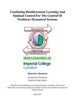 Combining Reinforcement Learning And
Optimal Control For The Control Of
Nonlinear Dynamical Systems
Ekaterina Abramova
Department of Computing
Imperial College London
Submitted in part fulfilment of the requirements for the degree of Doctor of
Philosophy in Computing of Imperial College London and the Diploma of Imperial
College London
May 2015
 