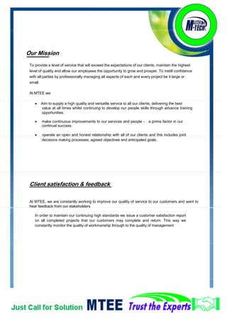 Values & Vision
We act with Integrity in all of our interactions never compromising our business ethics. This is the
cornerstone of who we are as a company, and is essential to our future success.
The company has clear values, which are:
Safety - we care about people
Reliability - we have integrity
Responsiveness - we listen to what you say.
MTEE has a proven track record of effectively delivering diverse projects to a broad range of customers.
We are:
Dedicated - proactive and dependable
Agile - flexible and smart
Measured - we make carefully balanced decisions.
Our core Principles
Honesty: To always be truthful, open and candid
Integrity: To do what we say, live up to the highest standard of fairness and ethical behavior
Culture: We seek new opportunities to learn, to improve, to teach and to add value
Passion: We love what we do, we lead by example and we take the lead.
 