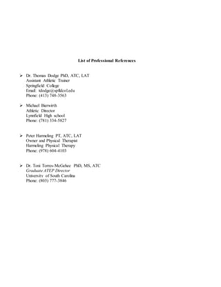List of Professional References
 Dr. Thomas Dodge PhD, ATC, LAT
Assistant Athletic Trainer
Springfield College
Email: tdodge@spfldcol.edu
Phone: (413) 748-3563
 Michael Bierwirth
Athletic Director
Lynnfield High school
Phone: (781) 334-5827
 Peter Harmeling PT, ATC, LAT
Owner and Physical Therapist
Harmeling Physical Therapy
Phone: (978) 604-4103
 Dr. Toni Torres-McGehee PhD, MS, ATC
Graduate ATEP Director
University of South Carolina
Phone: (803) 777-3846
 