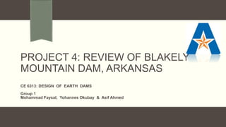 PROJECT 4: REVIEW OF BLAKELY
MOUNTAIN DAM, ARKANSAS
CE 6313: DESIGN OF EARTH DAMS
Group 1
Mohammad Faysal, Yohannes Okubay & Asif Ahmed
 