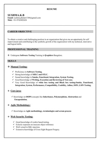 RESUME
SUSHMA.K.B
Email: sushma.phulari1304@gmail.com
Mob: +91-9743492438
CAREER OBJECTIVE
To obtain a creative and challenging position in an organization that gives me an opportunity for self
improvement and contributing to the symbolic growth of the organization with my technical, innovative
and logical skills.
PROFESSIONAL TRAINING
Undergone Software Testing Training in Q-spiders Bangalore.
SKILLS
Manual Testing:
Proficiency in Software Testing.
Strong knowledge of SDLC and STLC.
Sound knowledge in Smoke, Functional, Integration, System Testing.
Good Knowledge of Writing, Execution and Reviewing of Test case.
Very Good Knowledge of white box testing and Black box testing-Smoke, Functional,
Integration, System, Performance, Compatibility, Usability, Adhoc, I18N, L10N Testing.
Core java:
Knowledge on OOPS concepts like Inheritance, Polymorphism, Abstraction and
Encapsulation.
Agile Methodology:
Knowledge on Agile methodology, terminologies and scrum process
Web Security Testing:
Good knowledge of cookie based testing.
Eclectic exposure on insecure object reference.
Well versed in SQL injection.
Extensive knowledge of Cross Sight Request Forgery.
 