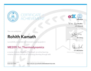 Professor of Mechanical Engineering
IIT Bombay, India
U. N. Gaitonde
Professor of Mechanical Engineering
IIT Bombay, India
M. D. Atrey
Professor of Mechanical Engineering
IIT Bombay, India
U. V. Bhandarkar
VERIFIED CERTIFICATE Verify the authenticity of this certificate at
CERTIFICATE
ACHIEVEMENT
of
VERIFIED
ID
This is to certify that
Rohith Kamath
successfully completed and received a passing grade in
ME209.1x: Thermodynamics
a course of study offered by IITBombayX, an online learning
initiative of Indian Institute of Technology Bombay through edX.
Issued July 10, 2015 https://verify.edx.org/cert/0e203e16f06546afbe554132ae1c3ffa
 