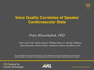 The work depicted here was sponsored by the U.S. Army. Statements and opinions expressed do not necessarily
reﬂect the position or the policy of the United States Government, and no ofﬁcial endorsement should be inferred.!
Peter Khooshabeh, PhD
Voice Quality Correlates of Speaker
Cardiovascular State!
Joint work with: Stefan Scherer, William Ryan, C. Brooks Volkman,
Brett Ouimette, Marlo Verket, Jonathan Gratch, Jim Blascovich
 