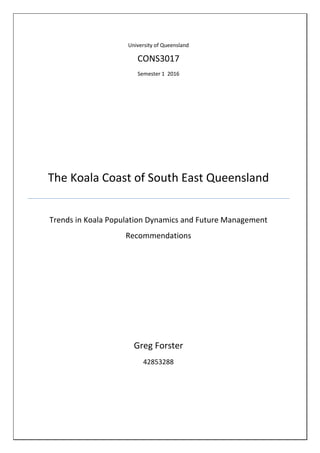 University of Queensland
CONS3017
Semester 1 2016
The Koala Coast of South East Queensland
Trends in Koala Population Dynamics and Future Management
Recommendations
Greg Forster
42853288
 