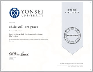 EDUCA
T
ION FOR EVE
R
YONE
CO
U
R
S
E
C E R T I F
I
C
A
TE
COURSE
CERTIFICATE
08/22/2016
shilo william graca
International B2B (Business to Business)
Marketing
an online non-credit course authorized by Yonsei University and offered through
Coursera
has successfully completed
Dae Ryun Chang
Professor
Marketing
Verify at coursera.org/verify/DY7357C2E7QM
Coursera has confirmed the identity of this individual and
their participation in the course.
 