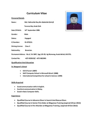 Curriculum Vitae
Personal Details
Name : Md. Fakhrullah Roy Bin AbdullahOsik @
Terence Roy Anak Osik
Date Of Birth: 14th
September1989.
Gender: Male
Status: Engaged
IC Number: 01-072213.
Driving License: Class 3
Nationality: Bruneian.
PermanentAdress: No.4, Tol 1897, Spg 119-20, Kg Mumong, Kuala Belait,KA1731.
Contact No: +673 8226133/ +673 8622401
Qualification And Education
St. Margaret’s School
 GCE O’Level (2007)
 NAIT ComputerSchool in MicrosoftWord (2008)
 International Competitionfor school in Science (1999)
Skills Acquired
 Goodcommunication skillsinEnglish.
 Excellentcommunicationin Malay.
 Goodin Basic Computer Skills.
Experience
 Qualified Course in Advance Diver in Search And Rescue Diver.
 Qualified Course in Senior First Aider at Megamas Training (expired till Jan 2013)
 Qualified Course in Fire Warden at Megamas Training. (expired till Oct 2013)
 