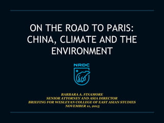 ON THE ROAD TO PARIS:
CHINA, CLIMATE AND THE
ENVIRONMENT
BARBARA A. FINAMORE
SENIOR ATTORNEY AND ASIA DIRECTOR
BRIEFING FOR WESLEYAN COLLEGE OF EAST ASIAN STUDIES
NOVEMBER 11, 2015
 