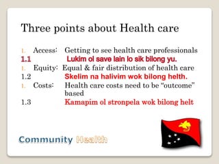 Three points about Health care
1. Access: Getting to see health care professionals
1. Equity: Equal & fair distribution of health care
1.2 Skelim na halivim wok bilong helth.
1. Costs: Health care costs need to be “outcome”
based
1.3 Kamapim ol stronpela wok bilong helt
 