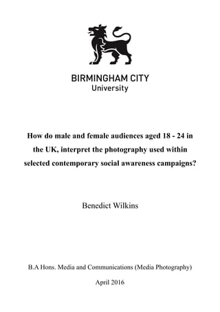 How do male and female audiences aged 18 - 24 in
the UK, interpret the photography used within
selected contemporary social awareness campaigns?
Benedict Wilkins
B.A Hons. Media and Communications (Media Photography)
April 2016
 