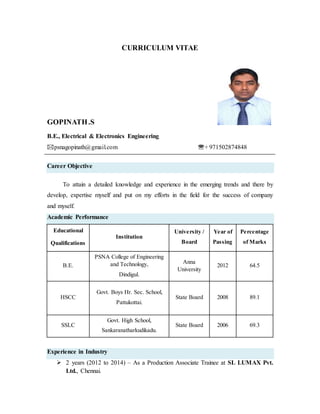 CURRICULUM VITAE
GOPINATH.S
B.E., Electrical & Electronics Engineering
psnagopinath@gmail.com + 971502874848
Career Objective
To attain a detailed knowledge and experience in the emerging trends and there by
develop, expertise myself and put on my efforts in the field for the success of company
and myself.
Academic Performance
Educational
Qualifications
Institution
University /
Board
Year of
Passing
Percentage
of Marks
B.E.
PSNA College of Engineering
and Technology,
Dindigul.
Anna
University
2012 64.5
HSCC
Govt. Boys Hr. Sec. School,
Pattukottai.
State Board 2008 89.1
SSLC
Govt. High School,
Sankaranatharkudikadu.
State Board 2006 69.3
Experience in Industry
 2 years (2012 to 2014) – As a Production Associate Trainee at SL LUMAX Pvt.
Ltd., Chennai.
 