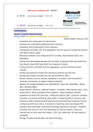 - 2 -
Microsoft Certification ID: 7004989
4) MCSE Certification Number : B853-9392
5) MCITP Certification Number : B853-9410
----------------------------------------------------------------------------------------------------------
EXPERIENCES:
Senior IT System Administrator
SOUQ.COM“THE LARGEST E-COMMERCE SITE ON THE ARAB WORLD"
SAUDI ARABIA. February 2015
- Installation and configuration for Spice Works.
- Installing and configuration Additional Active Directory.
- Installation and Configuration of Cisco Switches.
- Configuration of VLANs, VTP, Port aggregation and Port security, Configuring switches
with Stack module, cables.
- Managing installation and configuration for Turnstiles, Metal detector Gate, Time
Attendance.
- Configuring CISCO Wireless controller with two SSID .Employees SSID take DHCP from
Core Switch, Guest SSID take DHCP from cyberoam Firewall.
- Configuring Vlans with DHCP and Port aggregation, connect switches by stack
modular.
- Configuring Cyberoam Firewall with redundancy between two ISP lines.
- Configuring Wireless controller with two ssid by different Vlans.
- Monitor network to ensure network availability to all system users and perform
necessary maintenance to support network availability
- Handover New branches (Production Area –SOUQ KSA FC – Qcare Site – Head Office – Market
Place – Q-Express Office )
- design Network ,Cameras , Cabinets Location , Turnstiles , Metal detector gate , Cisco
Access Points , Bring 3 quotations from suppliers , make comparison between
quotations and send it for approvals , configuring network ,ADC , Cyberoam ,Wireless
controller ,Connecting switches by stack cables , Configuring NVR for cameras ,add
cameras on NVR ,Configuring Recording and port forwarding from Cyberoam firewall
,Configuring CCTV room with 4 ,8 screens for monitoring ,with new Network PTZ
keyboard (New technology ),Calculate the storage required for Cameras – Installing
Turnstiles and connect it with Time attendance for security reasons , Bring two
internet lines on every place from Mobily – STC- GO- Polaris Net -4G lines based on
availability
- Manage IT assets with Barcodes with New technology.
 