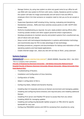 - 3 -
- Manage Visitors, by using new system so when any guest come to our office he will
use IPAD with new system to fill form with name, mobile, Residence permit number,
the system will take his image automatically and will send E-mail and SMS to
employee inform him that someone on reception need to met you so he can accept or
reject.
- Supervises Operations staff including hiring, training, evaluating and disciplining
- Standardize cameras , NVRs and Cisco switches access points on UAE- EGYPT-KSA-
Kuwait-India
- Performs troubleshooting as required. As such, leads problem-solving efforts often
involving outside vendors and other support personnel and/or organizations.
- Develops procedures to maintain security and protect systems from unauthorized use,
acts of nature and user abuse.
- Stays current with technological developments in systems administration technology
and recommends ways for PCC to take advantage of new technology.
- Develops procedures, programs and documentation for backup and restoration of host
operating systems and host-based applications.
- Create Internet Usage rule , block any site will not help on Work ,using cyberoam
Systems Engineer
MANAZELCO“MANAZEL CONSTRUCTION COMPANY", SAUDI ARABIA. November 2011 –Jan 2015
This is a company (main contractor)
(Faculty of Engineering Dammam University – AD-Dallam University-National Guard
Hospital-Faculty of Deanery Dammam University-Alimam University- Alhasa University-King
Fahd Medical City)
- Troubleshooting of Routers.
- Installation and Configuration of Cisco Switches.
- Configuration of VLANs.
- Adept in configuration of ACL’s.
- Configuring Static, Default and Dynamic Routing
- Installing Nod 32 Corporate antivirus on Domain environment and managing updates
- Installing and configuring Active directory and required policy and installing additional
Domain
- Installing Print server and FileZilla FTP server to access files from any where
- Installing WSUS for managing updates
- Installing and configuring Bandwidth Splitter program on TMG 2010 for specify
bandwidth for very user
- Configuring FRACARRO camera and DVR for accessing from anywhere by using
 