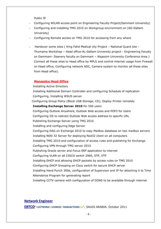 - 4 -
Public IP
- Configuring WILAN access point on Engineering Faculty Project(Dammam University)
- Configuring and installing TMG 2010 on Workgroup environment on (AD-Dallam
University)
- Configuring Remote access on TMG 2010 for accessing from any where
- Handover some sites ( King Fahd Medical city Project – National Guard site -
Thumama Workshop – Head office-AL-Dallam University project - Engineering Faculty
on Dammam- Deanery faculty on Dammam – Alqassim University Conference Area )
Connect all these sites to Head office by MPLS and control internet usage from Firewall
on Head office, Configuring network ADC, Camera system to monitor all these sites
from Head office).
Manazelco Head Office
Installing Active Directory
Installing Additional Domain Controller and configuring Schedule of replication
Configuring, Installing WSUS server
Configuring Group Policy (Block USB Storage, CD), Deploy Printer remotely
Installing Exchange Server 2010 for 500 users
Configuring Outlook Anywhere, Outlook Web access and POP3 for Users
Configuring IIS to redirect Outlook Web access address to specific URL
Publishing Exchange Server using TMG 2010
Installing and configuring Edge Server
Configuring DAG on Exchange 2010 to copy Mailbox database on two mailbox servers
Installing NOD 32 Server for deploying Nod32 client on all computers
Installing TMG 2010 and configuration of access rules and publishing for Exchange
Configuring VPN through TMG server 2010
Publishing Oracle server and Focus ERP application to internet
Configuring VLAN on all CISCO switch 2960, STP, VTP
Installing DHCP and allowing DHCP packets by access rules on TMG 2010
Configuring DHCP Snooping on Cisco switch for secure DHCP server
Installing Hand Punch 300e, configuration of Supervisor and IP for attaching it to Time
Attendance Program for generating report
Installing CCTV camera with configuration of DDNS to be available through internet
Network Engineer
EBTCO“ELECTRONIC BUSINESS TRANSACTIONS Co", SAUDI ARABIA. October 2011
 