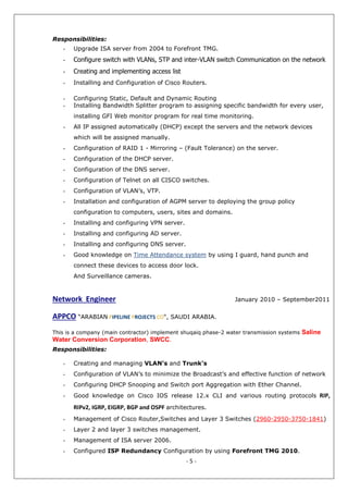 - 5 -
Responsibilities:
- Upgrade ISA server from 2004 to Forefront TMG.
- Configure switch with VLANs, STP and inter-VLAN switch Communication on the network
- Creating and implementing access list
- Installing and Configuration of Cisco Routers.
- Configuring Static, Default and Dynamic Routing
- Installing Bandwidth Splitter program to assigning specific bandwidth for every user,
installing GFI Web monitor program for real time monitoring.
- All IP assigned automatically (DHCP) except the servers and the network devices
which will be assigned manually.
- Configuration of RAID 1 - Mirroring – (Fault Tolerance) on the server.
- Configuration of the DHCP server.
- Configuration of the DNS server.
- Configuration of Telnet on all CISCO switches.
- Configuration of VLAN’s, VTP.
- Installation and configuration of AGPM server to deploying the group policy
configuration to computers, users, sites and domains.
- Installing and configuring VPN server.
- Installing and configuring AD server.
- Installing and configuring DNS server.
- Good knowledge on Time Attendance system by using I guard, hand punch and
connect these devices to access door lock.
And Surveillance cameras.
- Creating and managing VLAN’s and Trunk’s
- Configuration of VLAN’s to minimize the Broadcast’s and effective function of network
- Configuring DHCP Snooping and Switch port Aggregation with Ether Channel.
- Good knowledge on Cisco IOS release 12.x CLI and various routing protocols RIP,
RIPv2, IGRP, EIGRP, BGP and OSPF architectures.
- Management of Cisco Router,Switches and Layer 3 Switches (2960-2950-3750-1841)
- Layer 2 and layer 3 switches management.
- Management of ISA server 2006.
- Configured ISP Redundancy Configuration by using Forefront TMG 2010.
Network Engineer January 2010 – September2011
APPCO “ARABIAN PIPELINE PROJECTS CO", SAUDI ARABIA.
This is a company (main contractor) implement shuqaiq phase-2 water transmission systems Saline
Water Conversion Corporation, SWCC.
Responsibilities:
 
