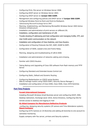 - 6 -
- Configuring Print, File server on Windows Server 2008.
- Configuring DHCP server on Windows Server 2003.
- Configuring DHCP server on Juniper SSG-320M.
- Management and configuring policies and DHCP server of Juniper SSG-320M.
- Configured Wireless Point-to-Point and Point-to-Multipoint.
- Administering Microsoft Exchange Server 2007.
- Planning, Implementing, and Maintaining Microsoft® Windows Server 2003 Active
Directory Infrastructure
- Installation and administration of print servers on different OS.
- Installation, configuration and maintenance of LAN
- Trouble shooting IP addressing and host configuration and managing VLANs, STP, and
inter-VLAN switch communication on the network
- Installation and configuration of Cisco Switches, and Cisco Routers.
- Configuration of Routing Protocols like RIP, IGRP, EIGRP & OSPF.
- Configuration of ISDN, Leased Lines and Frame-Relay.
- Planning, designing and troubleshooting of LAN & WAN
- Installation and administration of networks cabling and crimping.
- Familiar with CISCO Routers
- Taking Backup and Upgrading of Cisco IOS software from flash memory and TFTP
Server
- Configuring Standard and Extended Access Control List
- Configuring Static, Default and Dynamic Routing
- Configuring Redistribution on CISCO series Routers
- Able to manage routers using CISCO SDM ( Security Device Manager )
- Installation and configuration of Cisco 6500, Cisco 4500, Cisco 2970 Switches
-----------------------------------------------------------------------------------
Part Time Projects
Fursah International Company
Installing Microsoft Windows Small Business server and configuring DHCP, DNS,
Desktop redirection, Exchange sever 2010, Active Directory, Configuring Site for
remote access to desktop and logging to mail
AL-Ekbal Company for Manufacture Reflective Products
-configuring, designing security systems (IP camera and Time Attendance system).
Napco Company
Configuring CCTV Camera on 25 Branches and adding all branches to one account to
centralize monitoring
Supply company with Fax server, printers and Security systems
 