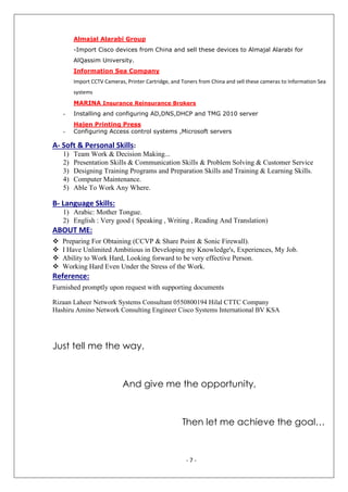 - 7 -
Almajal Alarabi Group
-Import Cisco devices from China and sell these devices to Almajal Alarabi for
AlQassim University.
Information Sea Company
Import CCTV Cameras, Printer Cartridge, and Toners from China and sell these cameras to Information Sea
systems
MARINA Insurance Reinsurance Brokers
- Installing and configuring AD,DNS,DHCP and TMG 2010 server
Hajen Printing Press
- Configuring Access control systems ,Microsoft servers
A- Soft & Personal Skills:
1) Team Work & Decision Making...
2) Presentation Skills & Communication Skills & Problem Solving & Customer Service
3) Designing Training Programs and Preparation Skills and Training & Learning Skills.
4) Computer Maintenance.
5) Able To Work Any Where.
B- Language Skills:
1) Arabic: Mother Tongue.
2) English : Very good ( Speaking , Writing , Reading And Translation)
ABOUT ME:
 Preparing For Obtaining (CCVP & Share Point & Sonic Firewall).
 I Have Unlimited Ambitious in Developing my Knowledge's, Experiences, My Job.
 Ability to Work Hard, Looking forward to be very effective Person.
 Working Hard Even Under the Stress of the Work.
Reference:
Furnished promptly upon request with supporting documents
Rizaan Laheer Network Systems Consultant 0550800194 Hilal CTTC Company
Hashiru Amino Network Consulting Engineer Cisco Systems International BV KSA
Just tell me the way,
And give me the opportunity,
Then let me achieve the goal…
 
