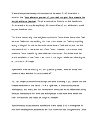Science has proved wrong all translations of the verse 2:149 in which it is
asserted that “from wherever you set off, you shall turn your face towards the
Masjid Al-Haram (Kaaba)”. We all know that the Earth is not flat therefore in
South America, to pray facing Masjid Al-Haram (Kaaba) you will have to stand
on your hands or head.
This is the reason why other religions say that the Quran is not the word of God
because God can’t say anything that does not exist nor can God say anything
wrong or illogical. In fact the Quran is a true book of God and no one can find
any contradiction in the Arabic text of the Quran. However, our scholars have
made the Quran doubtful by their fabricated translations. This is because the
actual translation of the Quran does not fit in our pagan beliefs and false dogma
of our schools of thought.
If you don’t listen to anybody and just question yourself, “how will those face
towards Kaaba who live in South America?”
You can judge for yourself what is right and what is wrong. If you believe that the
current translation of this verse 2:149 is right then, in other words you are
blaming God and the Quran that the words of the Quran do not match with reality
because the reality is that there are many places in the world from where we
can’t face towards the Kaaba or Masjid Al Haraam.
If you honestly accept that the translations of this verse 2:49 is wrong then for
your own benefit you must revert to the True Islam that was brought by the Quran
 