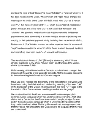 and take the word of God “Haraam” to mean “forbidden” or “unlawful” wherever it
has been revealed in the Quran. When Persian and Pagan nexus changed the
meanings of the words of the Quran they took Arabic word “‫”حرام‬ as a Persian
word “‫”رحام‬ that makes Persian word “‫”حرمت‬ which means “sacred, respect and
grand”. However, the Arabic word “‫”حرام‬ is not sacred but “forbidden” and
“unlawful”. The polytheist Persians and Arab Pagans wanted to protect their
pagan shrine Kaaba by declaring it a sacred mosque as well as protecting and
carrying on their polytheist pagan rituals by declaring them sacred rituals of God.
Furthermore, if “‫”حرام‬ is taken to mean sacred or respected then the same word
“ََْ‫ت‬َ‫م‬ِّ‫ر‬ُ‫”ح‬ has been used in the verse 5:3 of the Quran in which the dead, the blood
and meat of pig have been made “‫”حرام‬ unlawful and forbidden.
The translation of the word “‫ر‬ْ‫َط‬‫ش‬” (Shatar) is also wrong which I have
already explained in my article "Wudu" part 1 and translated the verses
similar to the verse 2:149.
Unfortunately, all traditional and the Quranist scholars have changed the
meaning of the words of the Quran to translate Allah's message according
to their misleading beliefs and non-Quranic dogma.
Have you ever realised the dishonesty of the translators of the Quran who
have been using the fabricated and misleading meaning of the word “‫ر‬ْ‫َط‬‫ش‬”
in the translation of the Quran. The meaning of this word “‫ر‬ْ‫َط‬‫ش‬” used in the
translation of the Quran are not used in general Arabic language?
We must realise that the Quran was revealed for common people in
common Arabic language which was understood by everyone. Allah also
claims in the Quran that the Quran was made in simple, straight forward
and in the same Arabic language which is understood by people so that
they understand and follow Allah’s guidance without making any excuse
that they could not understand the Quran due to its language that they did
not understand.
 