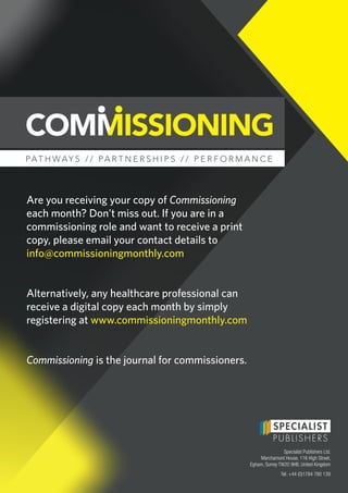 PAT H W AY S / / PA R T N E R S H I P S / / P E R F O R M A N C E
Are you receiving your copy of Commissioning
each month? Don’t miss out. If you are in a
commissioning role and want to receive a print
copy, please email your contact details to
info@commissioningmonthly.com
Alternatively, any healthcare professional can
receive a digital copy each month by simply
registering at www.commissioningmonthly.com
Commissioning is the journal for commissioners.
Specialist Publishers Ltd.
Marchamont House, 116 High Street,
Egham, Surrey TW20 9HB, United Kingdom
Tel: +44 (0)1784 780 139
 