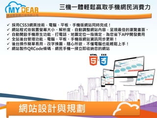 網站設計與規劃
 採用CSS3網頁技術，電腦、平板、手機版網站同時完成！
 網站程式依裝置螢幕大小、解析度，自動調整網站內容，呈現最佳的瀏覽畫面。
 自動開啟手機原生功能，打電話、地圖定位一指搞定，為您省下APP開發費用
 全站後台管理功能，電腦、平板、手機版網站資訊同步更新！
 後台操作簡單易用，改字換圖，隨心所欲，不懂電腦也能輕鬆上手！
 網站製作QRCode條碼，網民手機一掃立即收納您的網站
三機一體輕鬆贏取手機網民消費力
 