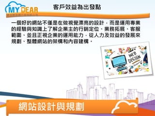 客戶效益為出發點
一個好的網站不僅是在做視覺漂亮的設計，而是運用專業
的經驗與知識上了解企業主的行銷定位、業務拓展、客服
範圍、並且正視企業的運用能力，從人力及效益的發展來
規劃、整體網站的架構和內容建構。
網站設計與規劃
 