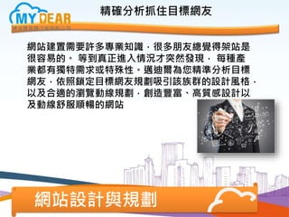 網站設計與規劃
精確分析抓住目標網友
網站建置需要許多專業知識，很多朋友總覺得架站是
很容易的。 等到真正進入情況才突然發現， 每種產
業都有獨特需求或特殊性。邁迪爾為您精準分析目標
網友，依照鎖定目標網友規劃吸引該族群的設計風格，
以及合適的瀏覽動線規劃，創造豐富、高質感設計以
及動線舒服順暢的網站
 