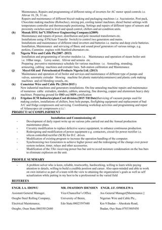 Maintenance, Repairs and programming of different rating of inverters for AC motor speed controls i.e.
Altivar 18, 28, 31 etc.
Repairs and maintenance of different biscuit making and packaging machines i.e. Aucoutorier, Post pack,
Chocolate making machine (Robochoc), mixing pot, cooling tunnel machines, diesel burner settings with
temperature controller and thermocouple positioning. Settings and repairs of different types of sensors and
proximity switches used in level and speed control, chillers and air-condition units.
(h) Munak HTG Int”LTD(Power Engineering Company)(2009)
Maintenance and repairs of power, distribution and pole mounted transformers etc.
Installations using ATS(Auto Transfer Switch) to control two generators and mains.
Installations and maintenance of different rated inverters and batteries i.e. marine and deep circle batteries.
Installation, Maintenance and servicing of Basic and sound proof generators of various ratings. e.g.
perkins, Cummins engines with Stanford alternators etc.
(i) Nigeria Wire and Cable Plc(2007 -2013)
Installation and programming of inverter modules i.e. Maintenance and operation of steam boiler unit
i.e. 10Bar range, Leroy somer, Altivar and semens etc.
Preparing preventive maintenance schedule for various machines i.e. Annealing, stranding,
armouring, cabling machines and extruder lines. Sub-station calibration and Maintenance.
(j) Moyel Oil and Petrochemical Products Nigeria Ltd. (2013)
Maintenance and operation of oil boiler and services and maintenance of different type of pumps and
valves, automatic extruder blowing machine for plastic materials(containers) and plastic cork making
machines and oil blending vessels, etc.
(k) Cometstar Wire and Cable Plc (2014-2015 )
New industrial machines and generators installations. On-line annealing machine repairs and maintenance
of numerous cable extruders, standers, cablers, amouring, fine drawing, copper and aluminium heavy duty
machines. Preparing ground for ISO and SON certification
(L) Frigolass ICM Indusries/plant.Cool division.(2015 Till Date)Servicing of vacuum pumps used for
making coolers, installations of chillers, bore hole pumps, firefighting equipment and replacement of bad
A/C and fridge compressors and servicing. Coordinating workshop activities and programming and repair
of Atlasscopco air compressors e.t.c.
PROJECT/ACCOMPLISHMENT
Installation and Commissioning of:
- Development of daily report write up on various jobs carried out and the Annual production
maintenance plans.
- Circuitry modification to replace defective scarce equipment, to enhance continuous production.
- Redesigning and modification of power equipment e.g. contactors, circuit for power rectifier i.e.
silicon controlled rectifier (SCR) for D.C. drives.
- Modification of existing program to increase the operation handling of the computer.
- Synchronizing two Generators to achieve higher power and the redesigning of the change over power
system isolator, timer, relays and other accessories.
- Modification of the 33kv receiving power bus bar unit to avoid moisture condensation on the bus bars
to eliminate explosion on the unit.
PROFILE SUMMARY
-
- A problem solver who is keen, reliable, trustworthy, hardworking, willing to learn while paying
attention to details, willing to build a credible position and career. Also open-minded and able to work
on own initiative as part of a team with the view to attaining the organization’s goals as well as self
actualization while putting in my best to be a professional in the varied field
REFEREES
ENGR. I.A. IDOWU MR. IMAFIDON IDENHEN ENGR. J.F. OMOLEWA
Assistant General Manager, Vice-Chancellor’s Office Ass General Manager[Maintenance.]
Osogbo Steel Rolling Company, University of Benin, Nigerian Wire and Cable Plc.,
Electrical Maintenance, Edo State.08023597440 Km 9 Ibadan – Abeokuta Road,
Osogbo, Osun State.08035012680 Ibadan, Oyo State.07033885450
 
