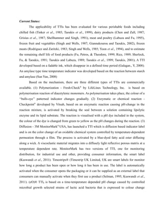 Current Status:
The applicability of TTIs has been evaluated for various perishable foods including
chilled fish (Tinker et al., 1985; Taoukis et al., 1999), dairy products (Chen and Zall, 1987;
Grisius et al., 1987; Shellhammer and Singh, 1991), meat and poultry (Labuza and Fu, 1995),
frozen fruit and vegetables (Singh and Wells, 1987; Giannakourou and Taoukis, 2002), frozen
meats (Rodriguez and Zaritzki, 1983; Singh and Wells, 1985; Yoon et al., 1994), and to estimate
the remaining shelf life of food products (Fu, Petros, & Theodore, 1999; Rice, 1989; Sherlock,
Fu, & Taoukis, 1991; Taoukis and Labuza, 1989; Taoukis et al., 1999; Taoukis, 2001), A TTI
developed based on a fadable ink, which disappear in a defined time period (Galagan., Y, 2008).
An amylase type time temperature indicator was developed based on the reaction between starch
and amylase (Sun Yan, 2008)
Based on the mechanism, there are three different types of TTIs are commercially
available. (1) Polymerization - Fresh-Check®
by LifeLines Technology, Inc. is based on
polymerisation reaction of diacetylenic monomers. As polymerisation takes place, the colour of a
‘‘bulls-eye’’ patterned indicator changes gradually. (2) Enzymatic or chemical reaction -
Checkpoint®
developed by Vitsab, based on an enzymatic reaction causing pH-change in the
reaction mixture, is activated by breaking the seal between a solution containing lipolytic
enzyme and its lipid substrate. The reaction is visualised with a pH dye included in the system,
the colour of the dye is changed from green to yellow as the pH changes during the reaction. (3)
Diffusion - 3M MonitorMark®
USA, has launched a TTI which is diffusion based indicator label
and is on the color change of an oxidable chemical system controlled by temperature-dependent
permeation through a film. The process is activated by a blue-dyed fatty acid ester diffusing
along a wick. A viscoelastic material migrates into a diffusely light reflective porous matrix at a
temperature dependent rate. MonitorMark has two versions of TTI, one for monitoring
distribution, for industrial use and other, providing consumer information, the smart label
(Kuswandi et al., 2011). Timestrips® (Timestrip UK Limited, UK are smart labels for monitor
how long a product has been open or how long it has been in use. The label is automatically
activated when the consumer opens the packaging or it can be supplied as an external label that
consumers can manually activate when they first use a product (Selman, 1995; Kuswandi et al.,
2011). (eO)® TTI, is based on a time-temperature depended pH change caused by controlled
microbial growth selected strains of lactic acid bacteria that is expressed to colour change
 