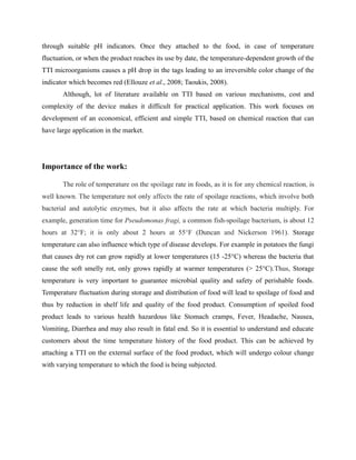 through suitable pH indicators. Once they attached to the food, in case of temperature
fluctuation, or when the product reaches its use by date, the temperature-dependent growth of the
TTI microorganisms causes a pH drop in the tags leading to an irreversible color change of the
indicator which becomes red (Ellouze et al., 2008; Taoukis, 2008).
Although, lot of literature available on TTI based on various mechanisms, cost and
complexity of the device makes it difficult for practical application. This work focuses on
development of an economical, efficient and simple TTI, based on chemical reaction that can
have large application in the market.
Importance of the work:
The role of temperature on the spoilage rate in foods, as it is for any chemical reaction, is
well known. The temperature not only affects the rate of spoilage reactions, which involve both
bacterial and autolytic enzymes, but it also affects the rate at which bacteria multiply. For
example, generation time for Pseudomonas fragi, a common fish-spoilage bacterium, is about 12
hours at 32°F; it is only about 2 hours at 55°F (Duncan and Nickerson 1961). Storage
temperature can also influence which type of disease develops. For example in potatoes the fungi
that causes dry rot can grow rapidly at lower temperatures (15 -25°C) whereas the bacteria that
cause the soft smelly rot, only grows rapidly at warmer temperatures (> 25°C).Thus, Storage
temperature is very important to guarantee microbial quality and safety of perishable foods.
Temperature fluctuation during storage and distribution of food will lead to spoilage of food and
thus by reduction in shelf life and quality of the food product. Consumption of spoiled food
product leads to various health hazardous like Stomach cramps, Fever, Headache, Nausea,
Vomiting, Diarrhea and may also result in fatal end. So it is essential to understand and educate
customers about the time temperature history of the food product. This can be achieved by
attaching a TTI on the external surface of the food product, which will undergo colour change
with varying temperature to which the food is being subjected.
 