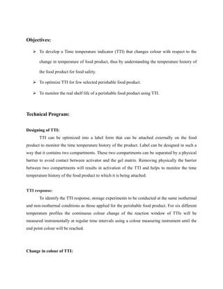 Objectives:
 To develop a Time temperature indicator (TTI) that changes colour with respect to the
change in temperature of food product, thus by understanding the temperature history of
the food product for food safety.
 To optimize TTI for few selected perishable food product.
 To monitor the real shelf life of a perishable food product using TTI.
Technical Program:
Designing of TTI:
TTI can be optimized into a label form that can be attached externally on the food
product to monitor the time temperature history of the product. Label can be designed in such a
way that it contains two compartments. These two compartments can be separated by a physical
barrier to avoid contact between activator and the gel matrix. Removing physically the barrier
between two compartments will results in activation of the TTI and helps to monitor the time
temperature history of the food product to which it is being attached.
TTI response:
To identify the TTI response, storage experiments to be conducted at the same isothermal
and non-isothermal conditions as those applied for the perishable food product. For six different
temperature profiles the continuous colour change of the reaction window of TTIs will be
measured instrumentally at regular time intervals using a colour measuring instrument until the
end point colour will be reached.
Change in colour of TTI:
 