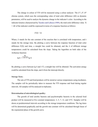 The change in colour of TTI will be measured using a colour analyzer. The L*, a*, b*
chroma system, which uses the corresponding value of total color difference (∆E) as dynamic
parameters, will be used to analyze the dynamic change in the indicator’s color. According to the
indicator kinetics characterized by Taoukis and Labuza (1989), the total color difference value X
= ∆E of the indicator could be expressed in terms of a response function as follows:
F(X) = kt
Where, k stands for the rate constant of the reaction that is correlated with temperature, and t
stands for the storage time. By plotting a curve between the response function of total color
difference F(X) and time, a straight line could be obtained, and the k of different storage
temperatures could be calculated from the slope. Taking the logarithm on both sides of the
Arrhenius function:
lg k = lg A
By plotting a curve between lg k and 1/T, a straight line will be obtained. The activation energy
could be calculated from the slope, and A from the intercept directly.
Storage Tests:
The sets of TTI and food products will be stored at various temperatures using incubators.
The samples will be periodically taken to measure the TTI response and food during regular
intervals. All samples will be analysed in triplicates.
Determination of microbiological quality:
The growth of total aerobic bacteria and psychrotrophic bacteria in the selected food
product will be measured at five constant temperatures: 2, 5, 7, 12, and 15°C. Samples will be
drawn at predetermined intervals according to the storage temperature conditions. The lag times
will be determined graphically and the growth rate constant will be calculated through linear of
the exponential phase of the growth curve.
 