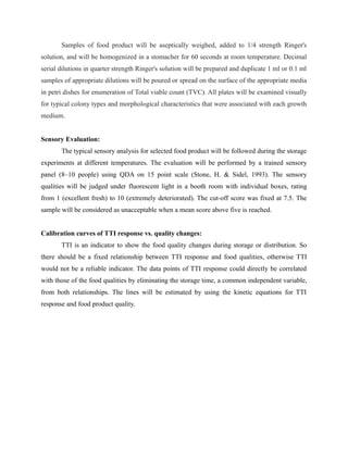 Samples of food product will be aseptically weighed, added to 1/4 strength Ringer's
solution, and will be homogenized in a stomacher for 60 seconds at room temperature. Decimal
serial dilutions in quarter strength Ringer's solution will be prepared and duplicate 1 ml or 0.1 ml
samples of appropriate dilutions will be poured or spread on the surface of the appropriate media
in petri dishes for enumeration of Total viable count (TVC). All plates will be examined visually
for typical colony types and morphological characteristics that were associated with each growth
medium.
Sensory Evaluation:
The typical sensory analysis for selected food product will be followed during the storage
experiments at different temperatures. The evaluation will be performed by a trained sensory
panel (8–10 people) using QDA on 15 point scale (Stone, H. & Sidel, 1993). The sensory
qualities will be judged under fluorescent light in a booth room with individual boxes, rating
from 1 (excellent fresh) to 10 (extremely deteriorated). The cut-off score was fixed at 7.5. The
sample will be considered as unacceptable when a mean score above five is reached.
Calibration curves of TTI response vs. quality changes:
TTI is an indicator to show the food quality changes during storage or distribution. So
there should be a fixed relationship between TTI response and food qualities, otherwise TTI
would not be a reliable indicator. The data points of TTI response could directly be correlated
with those of the food qualities by eliminating the storage time, a common independent variable,
from both relationships. The lines will be estimated by using the kinetic equations for TTI
response and food product quality.
 