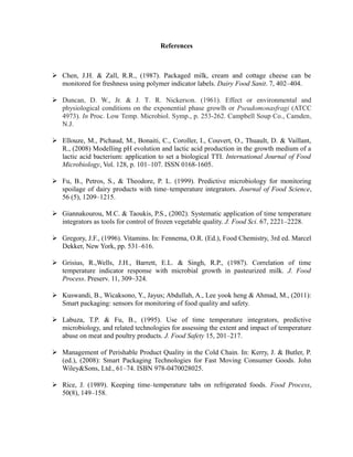 References
 Chen, J.H. & Zall, R.R., (1987). Packaged milk, cream and cottage cheese can be
monitored for freshness using polymer indicator labels. Dairy Food Sanit. 7, 402–404.
 Duncan, D. W., Jr. & J. T. R. Nickerson. (1961). Effect or environmental and
physiological conditions on the exponential phase growlh or Pseudomonasfragi (ATCC
4973). In Proc. Low Temp. Microbiol. Symp., p. 253-262. Campbell Soup Co., Camden,
N.J.
 Ellouze, M., Pichaud, M., Bonaiti, C., Coroller, I., Couvert, O., Thuault, D. & Vaillant,
R., (2008) Modelling pH evolution and lactic acid production in the growth medium of a
lactic acid bacterium: application to set a biological TTI. International Journal of Food
Microbiology, Vol. 128, p. 101–107. ISSN 0168-1605.
 Fu, B., Petros, S., & Theodore, P. L. (1999). Predictive microbiology for monitoring
spoilage of dairy products with time–temperature integrators. Journal of Food Science,
56 (5), 1209–1215.
 Giannakourou, M.C. & Taoukis, P.S., (2002). Systematic application of time temperature
integrators as tools for control of frozen vegetable quality. J. Food Sci. 67, 2221–2228.
 Gregory, J.F., (1996). Vitamins. In: Fennema, O.R. (Ed.), Food Chemistry, 3rd ed. Marcel
Dekker, New York, pp. 531–616.
 Grisius, R.,Wells, J.H., Barrett, E.L. & Singh, R.P., (1987). Correlation of time
temperature indicator response with microbial growth in pasteurized milk. J. Food
Process. Preserv. 11, 309–324.
 Kuswandi, B., Wicaksono, Y., Jayus; Abdullah, A., Lee yook heng & Ahmad, M., (2011):
Smart packaging: sensors for monitoring of food quality and safety.
 Labuza, T.P. & Fu, B., (1995). Use of time temperature integrators, predictive
microbiology, and related technologies for assessing the extent and impact of temperature
abuse on meat and poultry products. J. Food Safety 15, 201–217.
 Management of Perishable Product Quality in the Cold Chain. In: Kerry, J. & Butler, P.
(ed.), (2008): Smart Packaging Technologies for Fast Moving Consumer Goods. John
Wiley&Sons, Ltd., 61–74. ISBN 978-0470028025.
 Rice, J. (1989). Keeping time–temperature tabs on refrigerated foods. Food Process,
50(8), 149–158.
 