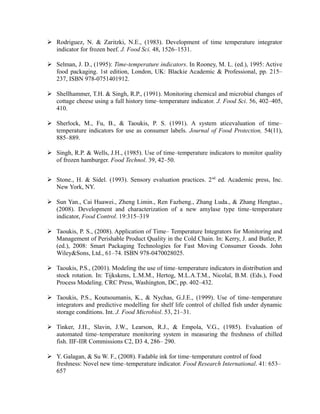  Rodriguez, N. & Zaritzki, N.E., (1983). Development of time temperature integrator
indicator for frozen beef. J. Food Sci. 48, 1526–1531.
 Selman, J. D., (1995): Time-temperature indicators. In Rooney, M. L. (ed.), 1995: Active
food packaging. 1st edition, London, UK: Blackie Academic & Professional, pp. 215–
237, ISBN 978-0751401912.
 Shellhammer, T.H. & Singh, R.P., (1991). Monitoring chemical and microbial changes of
cottage cheese using a full history time–temperature indicator. J. Food Sci. 56, 402–405,
410.
 Sherlock, M., Fu, B., & Taoukis, P. S. (1991). A system aticevaluation of time–
temperature indicators for use as consumer labels. Journal of Food Protection, 54(11),
885–889.
 Singh, R.P. & Wells, J.H., (1985). Use of time–temperature indicators to monitor quality
of frozen hamburger. Food Technol. 39, 42–50.
 Stone., H. & Sidel. (1993). Sensory evaluation practices. 2nd
ed. Academic press, Inc.
New York, NY.
 Sun Yan., Cai Huawei., Zheng Limin., Ren Fazheng., Zhang Luda., & Zhang Hengtao.,
(2008). Development and characterization of a new amylase type time–temperature
indicator, Food Control. 19:315–319
 Taoukis, P. S., (2008). Application of Time– Temperature Integrators for Monitoring and
Management of Perishable Product Quality in the Cold Chain. In: Kerry, J. and Butler, P.
(ed.), 2008: Smart Packaging Technologies for Fast Moving Consumer Goods. John
Wiley&Sons, Ltd., 61–74. ISBN 978-0470028025.
 Taoukis, P.S., (2001). Modeling the use of time–temperature indicators in distribution and
stock rotation. In: Tijkskens, L.M.M., Hertog, M.L.A.T.M., Nicolaï, B.M. (Eds.), Food
Process Modeling. CRC Press, Washington, DC, pp. 402–432.
 Taoukis, P.S., Koutsoumanis, K., & Nychas, G.J.E., (1999). Use of time–temperature
integrators and predictive modelling for shelf life control of chilled fish under dynamic
storage conditions. Int. J. Food Microbiol. 53, 21–31.
 Tinker, J.H., Slavin, J.W., Learson, R.J., & Empola, V.G., (1985). Evaluation of
automated time–temperature monitoring system in measuring the freshness of chilled
fish. IIF-IIR Commissions C2, D3 4, 286– 290.
 Y. Galagan, & Su W. F., (2008). Fadable ink for time–temperature control of food
freshness: Novel new time–temperature indicator. Food Research International. 41: 653–
657
 
