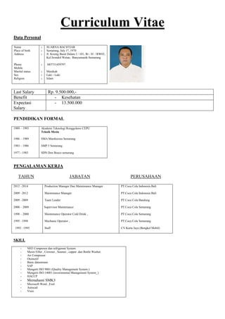 Curriculum Vitae
Data Personal
Name
Place of birth
Address
Phone
Mobile
Marital status
Sex
Religion
:
:
:
:
:
:
:
SUARNA BACHTIAR
Semarang, July 1st
, 1970
Jl. Kruing Barat Dalam I / 101, Rt : 01 / RW03,
Kel.Srondol Wetan, Banyumanik-Semarang
085731459797
Menikah
Laki - Laki
Islam
Last Salary Rp. 9.500.000,-
Benefit - Kesehatan
Expectasi
Salary
- 13.500.000
PENDIDIKAN FORMAL
1989 – 1993
1986 – 1989
1983 – 1986
1977 - 1983
Akademi Teknologi Ronggolawe CEPU
Teknik Mesin
SMA Mardisiswa Semarang
SMP 5 Semarang
SDN Don Bosco semarang
PENGALAMAN KERJA
TAHUN JABATAN PERUSAHAAN
2012 –2014
2009 –2012
2009 –2009
2000 – 2009
1998 – 2000
1995 –1998
1993 –1995
Production Manager Dan Maintenance Manager
Maintenance Manager
Team Leader
Supervisor Maintenance
Maintenance Operator Cold Drink ,
Mechanic Operator ,
Staff
PT.Coca Cola Indonesia Bali
PT.Coca Cola Indonesia Bali
PT.Coca Cola Bandung
PT.Coca Cola Semarang
PT.Coca Cola Semarang
PT.Coca Cola Semarang
CV.Karta Jaya (Bengkel Mobil)
SKILL
- NH3 Compresor dan refrigerant System
- Mesin Filler , Crowner , Seamer , capper .dan Bottle Washer.
- Air Compresor
- Otomotif
- Basic datastream
- SAP
- Mengerti ISO 9001 (Quality Management System )
- Mengerti ISO 14001 (inveromental Management System_)
- HACCP
- Memahami SMK3
- Microsoft Word , Exel
- Autocad
- Visio
 