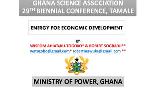 GHANA SCIENCE ASSOCIATION
29TH BIENNIAL CONFERENCE, TAMALE
ENERGY FOR ECONOMIC DEVELOPMENT
BY
WISDOM AHIATAKU-TOGOBO* & ROBERT SOGBADJI**
watogobo@gmail.com* robertmawuko@gmail.com **
MINISTRY OF POWER, GHANA
 