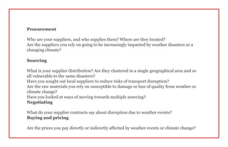 Procurement
Who are your suppliers, and who supplies them? Where are they located?
Are the suppliers you rely on going to be increasingly impacted by weather disasters or a
changing climate?
Sourcing
What is your supplier distribution? Are they clustered in a single geographical area and so
all vulnerable to the same disasters?
Have you sought out local suppliers to reduce risks of transport disruption?
Are the raw materials you rely on susceptible to damage or loss of quality from weather or
climate change?
Have you looked at ways of moving towards multiple sourcing?
Negotiating
What do your supplier contracts say about disruption due to weather events?
Buying and pricing
Are the prices you pay directly or indirectly affected by weather events or climate change?
 