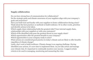 Supply collaboration
Do you have strong lines of communication for collaboration?
Do the strategic goals and climate awareness of your suppliers align with your company’s
goals and awareness?
Have you built trust and loyalty with your suppliers to foster collaboration during crises?
Think about the best practices or methods to build resilience. Or in other words, prioritize
and identify actions to be taken.
Which supply chain relationship holds the greatest risks? Your internal supply chain,
relationships with your suppliers or with your customers?
Which of the identified risks pose the greatest threat to your supply chain?
Which opportunities offer the greatest benefit to your company?
Which opportunities is your company ready to seize?
What actions are considered good practice in today’s climate and are likely to offer benefits
regardless of climate change?
Lastly, don’t wait to build resilience. Climate change is an ongoing challenge. Having
identified your actions, it’s now time to implement them. As you take action and manage
your climate risk, it’s important to continually monitor your success. I suggest certain
criteria to be used in managing, monitoring and measuring the risks:
 