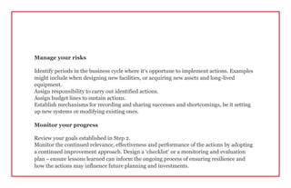 Manage your risks
Identify periods in the business cycle where it’s opportune to implement actions. Examples
might include when designing new facilities, or acquiring new assets and long-lived
equipment.
Assign responsibility to carry out identified actions.
Assign budget lines to sustain actions.
Establish mechanisms for recording and sharing successes and shortcomings, be it setting
up new systems or modifying existing ones.
Monitor your progress
Review your goals established in Step 2.
Monitor the continued relevance, effectiveness and performance of the actions by adopting
a continued improvement approach. Design a ‘checklist’ or a monitoring and evaluation
plan – ensure lessons learned can inform the ongoing process of ensuring resilience and
how the actions may influence future planning and investments.
 