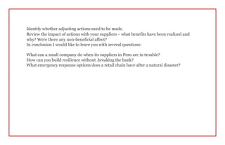 Identify whether adjusting actions need to be made.
Review the impact of actions with your suppliers – what benefits have been realized and
why? Were there any non-beneficial affect?
In conclusion I would like to leave you with several questions:
What can a small company do when its suppliers in Peru are in trouble?
How can you build resilience without .breaking the bank?
What emergency response options does a retail chain have after a natural disaster?
 