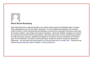 About Stuart Rosenberg
Stuart Rosenberg has a regional reputation as a subject matter expert and published author in Supply
Chain Management and Lean Six Sigma disciplines. He has outstanding knowledge of all inventory
control functions in both manufacturing and distribution environments, and grasp of all data involved with
all inventory systems, cost analysis and product evaluations. Stuart has initiated, managed and oversaw
all inventory control environments and situations, with direct supervision of various warehouse locations,
to certify continuous accuracy, reliability and integrity of companies inventory operational and financial
data. He has influenced, counseled, and directed major revisions to enhance companies operational
efficiencies. You can read more about Stuart on his blog and find him on Linkedin here . Stuart also has
several thought leadership papers available on Flevy (srosenbe7) .
 