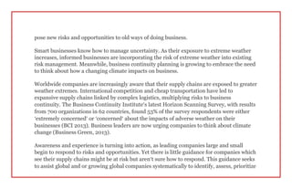 pose new risks and opportunities to old ways of doing business.
Smart businesses know how to manage uncertainty. As their exposure to extreme weather
increases, informed businesses are incorporating the risk of extreme weather into existing
risk management. Meanwhile, business continuity planning is growing to embrace the need
to think about how a changing climate impacts on business.
Worldwide companies are increasingly aware that their supply chains are exposed to greater
weather extremes. International competition and cheap transportation have led to
expansive supply chains linked by complex logistics, multiplying risks to business
continuity. The Business Continuity Institute’s latest Horizon Scanning Survey, with results
from 700 organizations in 62 countries, found 53% of the survey respondents were either
‘extremely concerned’ or ‘concerned’ about the impacts of adverse weather on their
businesses (BCI 2013). Business leaders are now urging companies to think about climate
change (Business Green, 2013).
Awareness and experience is turning into action, as leading companies large and small
begin to respond to risks and opportunities. Yet there is little guidance for companies which
see their supply chains might be at risk but aren’t sure how to respond. This guidance seeks
to assist global and or growing global companies systematically to identify, assess, prioritize
 
