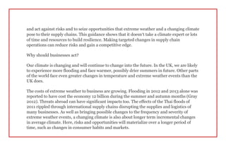 and act against risks and to seize opportunities that extreme weather and a changing climate
pose to their supply chains. This guidance shows that it doesn’t take a climate expert or lots
of time and resources to build resilience. Making targeted changes in supply chain
operations can reduce risks and gain a competitive edge.
Why should businesses act?
Our climate is changing and will continue to change into the future. In the UK, we are likely
to experience more flooding and face warmer, possibly drier summers in future. Other parts
of the world face even greater changes in temperature and extreme weather events than the
UK does.
The costs of extreme weather to business are growing. Flooding in 2012 and 2013 alone was
reported to have cost the economy 12 billion during the summer and autumn months (Gray
2012). Threats abroad can have significant impacts too. The effects of the Thai floods of
2011 rippled through international supply chains disrupting the supplies and logistics of
many businesses. As well as bringing possible changes to the frequency and severity of
extreme weather events, a changing climate is also about longer term incremental changes
in average climate. Here, risks and opportunities will materialize over a longer period of
time, such as changes in consumer habits and markets.
 