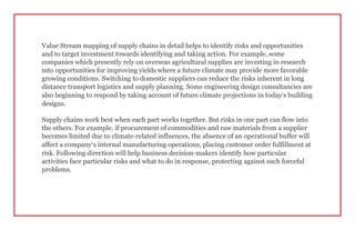 Value Stream mapping of supply chains in detail helps to identify risks and opportunities
and to target investment towards identifying and taking action. For example, some
companies which presently rely on overseas agricultural supplies are investing in research
into opportunities for improving yields where a future climate may provide more favorable
growing conditions. Switching to domestic suppliers can reduce the risks inherent in long
distance transport logistics and supply planning. Some engineering design consultancies are
also beginning to respond by taking account of future climate projections in today’s building
designs.
Supply chains work best when each part works together. But risks in one part can flow into
the others. For example, if procurement of commodities and raw materials from a supplier
becomes limited due to climate-related influences, the absence of an operational buffer will
affect a company’s internal manufacturing operations, placing customer order fulfillment at
risk. Following direction will help business decision-makers identify how particular
activities face particular risks and what to do in response, protecting against such forceful
problems.
 