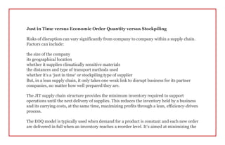 Just in Time versus Economic Order Quantity versus Stockpiling
Risks of disruption can vary significantly from company to company within a supply chain.
Factors can include:
the size of the company
its geographical location
whether it supplies climatically sensitive materials
the distances and type of transport methods used
whether it’s a ‘just in time’ or stockpiling type of supplier
But, in a lean supply chain, it only takes one weak link to disrupt business for its partner
companies, no matter how well prepared they are.
The JIT supply chain structure provides the minimum inventory required to support
operations until the next delivery of supplies. This reduces the inventory held by a business
and its carrying costs, at the same time, maximizing profits through a lean, efficiency-driven
process.
The EOQ model is typically used when demand for a product is constant and each new order
are delivered in full when an inventory reaches a reorder level. It’s aimed at minimizing the
 