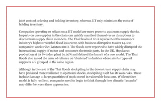 joint costs of ordering and holding inventory, whereas JIT only minimizes the costs of
holding inventory.
Companies operating or reliant on a JIT model are more prone to upstream supply shocks.
Impacts on one supplier in the chain can quickly manifest themselves as disruptions to
downstream supply chain members. The Thai floods of 2011 represented the insurance
industry’s highest recorded flood loss event, with business disruption to over 14,000
companies’ worldwide (Lawton 2011). The floods were reported to have widely disrupted the
international supply of motor and consumer electronic parts. In the UK, Honda cut
production at its Swindon plant by 50% and delayed the launch of a new model. The Thai
floods also raised the issue of reliance on ‘clustered’ industries where similar types of
suppliers are grouped in the same region.
Although in the case of the Thai floods stockpiling in the downstream supply chain may
have provided more resilience to upstream shocks, stockpiling itself has its own risks. These
include damage to large quantities of stock stored in vulnerable locations. While neither
model is fully resilient, companies need to begin to think through how climatic “assaults”
may differ between these approaches.
 