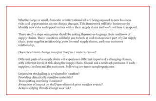 Whether large or small, domestic or international all are being exposed to new business
risks and opportunities as our climate changes. This framework will help businesses to
identify new risks and opportunities within their supply chain and work out how to respond.
There are five steps companies should be asking themselves to gauge their readiness of
supply chains. These questions will help you to look at and manage each part of your supply
chain: your supplier relationship, your internal supply chains, and your customer
relationship.
Does the climate change manifest itself as a material issue?
Different parts of a supply chain will experience different impacts of a changing climate,
with different levels of risk along the supply chain. Should ask a series of questions of each –
supplier, the firm and the customer. Following are some sample questions:
Located or stockpiling in a vulnerable location?
Providing climatically sensitive materials?
Transporting over long distances?
Awareness of impact on staff/operations of prior weather events?
Acknowledging climate change as a risk?
 