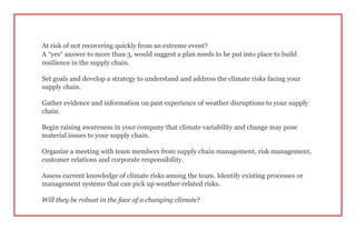 At risk of not recovering quickly from an extreme event?
A “yes” answer to more than 3, would suggest a plan needs to be put into place to build
resilience in the supply chain.
Set goals and develop a strategy to understand and address the climate risks facing your
supply chain.
Gather evidence and information on past experience of weather disruptions to your supply
chain.
Begin raising awareness in your company that climate variability and change may pose
material issues to your supply chain.
Organize a meeting with team members from supply chain management, risk management,
customer relations and corporate responsibility.
Assess current knowledge of climate risks among the team. Identify existing processes or
management systems that can pick up weather-related risks.
Will they be robust in the face of a changing climate?
 