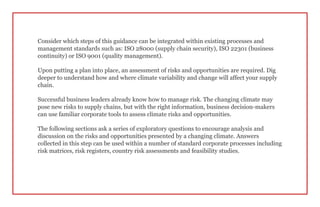 Consider which steps of this guidance can be integrated within existing processes and
management standards such as: ISO 28000 (supply chain security), ISO 22301 (business
continuity) or ISO 9001 (quality management).
Upon putting a plan into place, an assessment of risks and opportunities are required. Dig
deeper to understand how and where climate variability and change will affect your supply
chain.
Successful business leaders already know how to manage risk. The changing climate may
pose new risks to supply chains, but with the right information, business decision-makers
can use familiar corporate tools to assess climate risks and opportunities.
The following sections ask a series of exploratory questions to encourage analysis and
discussion on the risks and opportunities presented by a changing climate. Answers
collected in this step can be used within a number of standard corporate processes including
risk matrices, risk registers, country risk assessments and feasibility studies.
 