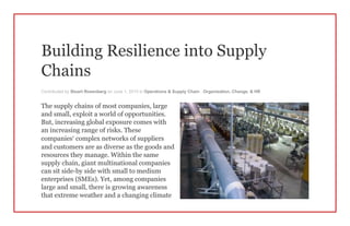 Building Resilience into Supply
Chains
Contributed by Stuart Rosenberg on June 1, 2015 in Operations & Supply Chain , Organization, Change, & HR
The supply chains of most companies, large
and small, exploit a world of opportunities.
But, increasing global exposure comes with
an increasing range of risks. These
companies’ complex networks of suppliers
and customers are as diverse as the goods and
resources they manage. Within the same
supply chain, giant multinational companies
can sit side-by side with small to medium
enterprises (SMEs). Yet, among companies
large and small, there is growing awareness
that extreme weather and a changing climate
 